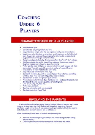 COACHING 
UNDER 6 
PLAYERS 
CHARACTERISTICS OF U - 6 PLAYERS 
· Short attention span. 
· Can attend to only one problem at a time. 
· May understand simple rules that are explained briefly and demonstrated. 
· May or may not understand or remember: what lines mean on the field; what 
team they are on; what goal they are going for. We need to be patient and 
laugh with them as they get 'lost' on the field. 
· Easily bruised psychologically. Shout praise often. Give "hints", don't criticize. 
· Need generous praise and to play without pressure. No extrinsic rewards 
(trophies, medals, etc.) should be given for winning. 
· Prefer "parallel play" (Will play on a team, but will not really engage with their 
teammates. Thus, a 3 against 3 game is, in reality, a 1 against 5 game 
because they all want the ball at the same time. 
· Very individually oriented (me, mine, my). 
· Constantly in motion, but, with no sense of pace. They will chase something 
until they drop. They are easily fatigued but recover rapidly. 
· Development for boys and girls are quite similar. 
· Physical coordination limited. Eye - hand and eye - foot coordination is not 
developed. Need to explore qualities of a rolling ball. 
· Love to run, jump, roll, hop, etc.. 
· Prefer large, soft balls. 
· Catching or throwing skills not developed. 
· Can balance on their "good" foot. 
INVOLVING THE PARENTS 
It is imperative that coaches get the parents involved. Not only are they are a major 
resource for your team, but the U-6 player still views their parents as the most 
significant people in their lives. A pre-season meeting should be held with the parents 
so that objectives and team policies can be addressed. 
Some topics that you may want to address at this meeting are: 
· A means of contacting everyone without one person doing all of the calling. 
(Phone chains.) 
· Choosing a team administrator-someone to handle all of the details. 
 