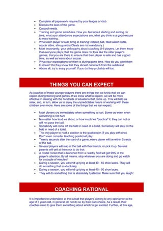 · Complete all paperwork required by your league or club. 
· Discuss the laws of the game. 
· Carpool needs. 
· Training and game schedules. How you feel about starting and ending on 
time, what your attendance expectations are, what you think is a good excuse 
to miss training. 
· What each player should bring to training: inflated ball, filled water bottle, 
soccer attire, shin guards (Cleats are not mandatory.) 
· Most importantly, your philosophy about coaching U-6 players. Let them know 
that everyone plays; that the game does not look like the older player's 
games; that you are there to ensure that their player is safe and has a good 
time, as well as learn about soccer. 
· What your expectations for them is during game time. How do you want them 
to cheer? Do they know that they should not coach from the sidelines? 
· Above all, try to enjoy yourself. If you do they probably will too. 
THINGS YOU CAN EXPECT 
As coaches of these younger players there are things that we know that we can 
expect during training and games. If we know what to expect, we will be more 
effective in dealing with the hundreds of situations that come up. This will help us 
relax, and, in turn, allow us to enjoy the unpredictable nature of working with these 
children even more. Here are some of the things that we can expect. 
· Most players cry immediately when something is hurt. Some cry even when 
something is not hurt. 
· No matter how loud we shout, or how much we "practice" it, they can not or 
will not pass the ball. 
· Somebody will come off the field in need of a toilet. Somebody will stay on the 
field in need of a toilet. 
· The only player to hold a position is the goalkeeper (if you play with one). 
Don't even consider teaching positional play. 
· Twenty seconds after the start of a game, every player will be within 5 yards 
of the ball. 
· Several players will slap at the ball with their hands, or pick it up. Several 
parents will yell at them not to do that. 
· A model rocket that is launched from a nearby field will get 99% of the 
player's attention. By all means, stop whatever you are doing and go watch 
for a couple of minutes! 
· During a season, you will end up tying at least 40 - 50 shoe laces. They will 
do something that is absolutely 
· During a season, you will end up tying at least 40 - 50 shoe laces. 
· They will do something that is absolutely hysterical. Make sure that you laugh! 
COACHING RATIONAL 
It is important to understand at the outset that players coming to any sport prior to the 
age of 6 years old, in general, do not do so by their own choice. As a result, their 
coaches need to give them something about which to get excited. Further, at this age, 
 