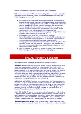 learning to play soccer is secondary to most other things in their lives. 
With the above assumptions, lets look at some things that we can do to energize the 
U-6 players, and, hopefully, get them to the point where they will enthusiastically 
initiate the sign up for next year! 
· Each session should be geared around touching the ball as many times as 
possible. Involve the ball in as many activities as possible. Basic movements 
such as running, skipping, hopping, etc. need to be emphasized. If these can 
be done while kicking, catching, rolling, or dribbling a ball... all the better! 
· Training should not last for more than one hour. This is primarily due to 
physical fatigue and attention span considerations. Train once or twice a 
week. Any more than this may lead to their and your burnout. 
· Have as many different kinds of activities ready as you can get into one hour. 
Emphasis needs to be placed on what is FUN!. 
· Every player should bring his or her own size #3 or #4 ball. 
· Remember, although they may have very similar in birthdates, their physical 
and / or mental maturity my vary as much as 36 months. Activities need to 
accommodate these individual differences whenever possible. 
· Team play and passing is an alien concept to these players. They know that if 
they pass the ball, they may never get it back. In fact, they often will steal it 
from their own teammates. Do not get uptight if they do not pass, let them 
dribble to their heart's content. 
· Plan for at least 4, 90 second drink breaks, especially in warmer weather. 
Their "cooling system" is not as efficient as in older players. 
TYPICAL TRAINING SESSION 
Here are some items that should be included in a U-6 training session: 
WARM-UP: A brief warm-up is appropriate in order to get the players thinking about 
soccer and to prepare them physically for the time ahead. This should involve 
individual body activities that may or may not involve the ball. They can chase their 
ball as it is thrown by the coach, bringing it back with different parts of their body. Or, 
they can chase someone with their ball at their feet. Static stretching is also 
appropriate at this time, again, hopefully done with the ball. "Soccernastics" activities 
are very appropriate, like: rolling the ball with the bottom of their feet, with their 
elbows, backwards, with the back of their neck while holding on to it; throwing it up 
and catching it; keeping it up with their feet while sitting. 
INDIVIDUAL ACTIVITIES: Follow the warm-up with some kind of individual activity, 
not a real 1 v.1 game, but some kind of activity where players act as individuals in a 
game environment. An example would be a kind of tag game, or "Red Light - Green 
Light", or a game where players are trying to knock their ball through gates. Keep 
players in motion at all times. Avoid having them wait on lines. Play games of 
"inclusion" instead of games where the "looser sits". 
PLAY THE GAME: Move on to the real game, but, make sure it is a 2 v. 2, 3 v. 3, or 4 
v. 4 game. Switch the game every 5 minutes or so. Be creative. Play with 4 goals, or 2 
balls. Play with or without boundaries. Use cones if you don't have real goals. Keep 
players involved. Have more than one game going on at a time if necessary. It is 
important that every player has a chance to shoot on goal as often as possible. 
WARM-DOWN & HOMEWORK: Finish the session with a warm down. Give them 
some more stretches to do with the ball. You may want to review what you started the 
 
