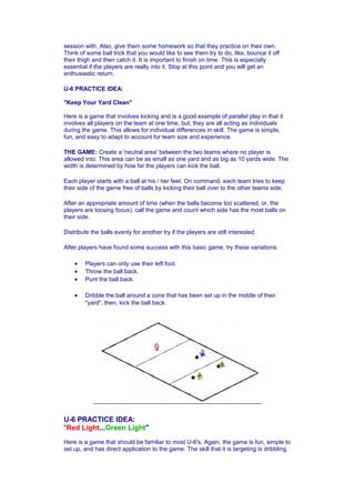 session with. Also, give them some homework so that they practice on their own. 
Think of some ball trick that you would like to see them try to do, like, bounce it off 
their thigh and then catch it. It is important to finish on time. This is especially 
essential if the players are really into it. Stop at this point and you will get an 
enthusiastic return. 
U-6 PRACTICE IDEA: 
"Keep Your Yard Clean" 
Here is a game that involves kicking and is a good example of parallel play in that it 
involves all players on the team at one time, but, they are all acting as individuals 
during the game. This allows for individual differences in skill. The game is simple, 
fun, and easy to adapt to account for team size and experience. 
THE GAME: Create a 'neutral area' between the two teams where no player is 
allowed into. This area can be as small as one yard and as big as 10 yards wide. The 
width is determined by how far the players can kick the ball. 
Each player starts with a ball at his / her feet. On command, each team tries to keep 
their side of the game free of balls by kicking their ball over to the other teams side. 
After an appropriate amount of time (when the balls become too scattered, or, the 
players are loosing focus), call the game and count which side has the most balls on 
their side. 
Distribute the balls evenly for another try if the players are still interested. 
After players have found some success with this basic game, try these variations: 
· Players can only use their left foot. 
· Throw the ball back. 
· Punt the ball back. 
· Dribble the ball around a cone that has been set up in the middle of their 
"yard", then, kick the ball back. 
U-6 PRACTICE IDEA: 
"Red Light...Green Light" 
Here is a game that should be familiar to most U-6's. Again, the game is fun, simple to 
set up, and has direct application to the game. The skill that it is targeting is dribbling. 
 