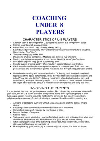 COACHING 
UNDER 8 
PLAYERS 
CHARACTERISTICS OF U-8 PLAYERS 
· Attention span is a bit longer than U-6 players but still not at a "competitive" stage 
· Inclined towards small group activities. 
· Always in motion: scratching; blinking; jerking; rocking.... 
· Easily bruised psychologically. They will remember negative comments for a long time. 
Shout praise. Give "hints". 
· They want everybody to like them. 
· Developing physical confidence. (Most are able to ride a two-wheeler.) 
· Starting to imitate older players or sports heroes. Want the same "gear" as them. 
· Lack sense of pace. They go flat out until they drop. 
· Skeletal system growing rapidly. Often results in apparent lack of coordination. 
· Cardiovascular and temperature regulation system is not developed. Their heart rate 
peaks quickly and they overheat quickly. make sure that they get adequate water breaks. 
· Limited understanding with personal evaluation. "If they try hard, they performed well" 
regardless of the actual performance. Thus, they need to be encouraged constantly, and 
asked "Now, can you do this?" •Better at recognizing when the ball is out of play, and 
remembering what goal they are going for... but, in the heat of battle, they will sometimes 
still forget. They still find it difficult to really be aware of more than one thing at a time. 
INVOLVING THE PARENTS 
It is imperative that coaches get the parents involved. Not only are they are a major resource for 
your team, but the U-6 player still views their parents as the most significant people in their 
lives. A pre-season meeting should be held with the parents so that objectives and team 
policies can be addressed. Some topics that you may want to address at this meeting are: 
· A means of contacting everyone without one person doing all of the calling. (Phone 
chains.) 
· Choosing a team administrator-someone to handle all of the details. 
· Complete all paperwork required by your league or club. 
· Discuss the laws of the game. 
· Carpool needs. 
· Training and game schedules. How you feel about starting and ending on time, what your 
attendance expectations are, what you think is a good excuse to miss training. 
· What each player should bring to training: inflated ball, filled water bottle, soccer attire, 
shin guards (Cleats are not mandatory.) 
· Most importantly, your philosophy about coaching U-8 players. Let them know that 
 