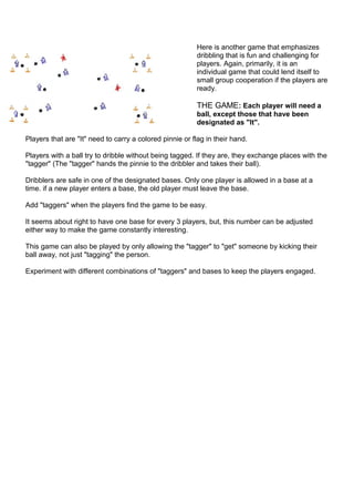 Here is another game that emphasizes 
dribbling that is fun and challenging for 
players. Again, primarily, it is an 
indi...