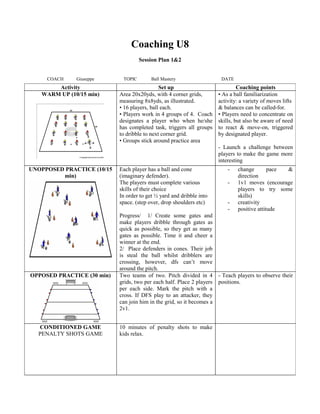 Coaching U8
Session Plan 1&2
COACH Giuseppe TOPIC Ball Mastery DATE
Activity Set up Coaching points
WARM UP (10/15 min) Area 20x20yds, with 4 corner grids,
measuring 8x8yds, as illustrated.
• 16 players, ball each.
• Players work in 4 groups of 4. Coach
designates a player who when he/she
has completed task, triggers all groups
to dribble to next corner grid.
• Groups stick around practice area
• As a ball familiarization
activity: a variety of moves lifts
& balances can be called-for.
• Players need to concentrate on
skills, but also be aware of need
to react & move-on, triggered
by designated player.
- Launch a challenge between
players to make the game more
interesting
UNOPPOSED PRACTICE (10/15
min)
Each player has a ball and cone
(imaginary defender).
The players must complete various
skills of their choice
In order to get ½ yard and dribble into
space. (step over, drop shoulders etc)
Progress/ 1/ Create some gates and
make players dribble through gates as
quick as possible, so they get as many
gates as possible. Time it and cheer a
winner at the end.
2/ Place defenders in cones. Their job
is steal the ball whilst dribblers are
crossing, however, dfs can’t move
around the pitch.
- change pace &
direction
- 1v1 moves (encourage
players to try some
skills)
- creativity
- positive attitude
OPPOSED PRACTICE (30 min) Two teams of two. Pitch divided in 4
grids, two per each half. Place 2 players
per each side. Mark the pitch with a
cross. If DFS play to an attacker, they
can join him in the grid, so it becomes a
2v1.
- Teach players to observe their
positions.
CONDITIONED GAME
PENALTY SHOTS GAME
10 minutes of penalty shots to make
kids relax.
 
