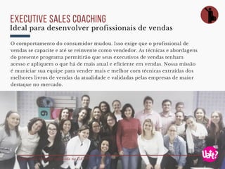 Registro do trabalho realizado na UATT?
executive sales coaching
O comportamento do consumidor mudou. Isso exige que o profissional de
vendas se capacite e até se reinvente como vendedor. As técnicas e abordagens
do presente programa permitirão que seus executivos de vendas tenham
acesso e apliquem o que há de mais atual e eficiente em vendas. Nossa missão
é municiar sua equipe para vender mais e melhor com técnicas extraídas dos
melhores livros de vendas da atualidade e validadas pelas empresas de maior
destaque no mercado.
Ideal para desenvolver profissionais de vendas
 