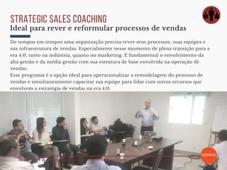 Alinhamento de estratégias comerciais na SOMOS Tecnologia
strategic sales coaching
De tempos em tempos uma organização precisa rever seus processos, suas equipes e
sua infraestrutura de vendas. Especialmente nesse momento de plena transição para a
era 4.0, tanto na indústria, quanto no marketing. É fundamental o envolvimento da
alta gestão e da média gestão com sua estrutura de base envolvida na operação de
vendas.  
Esse programa é a opção ideal para operacionalizar a remodelagem do processo de
vendas e simultaneamente capacitar sua equipe para lidar com novos recursos que
envolvem a estratégia de vendas na era 4.0.
Ideal para rever e reformular processos de vendas
 