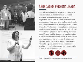 Foto: Vanessa Milis em eventos de empresas clientes
abordagem personalizada
Agende reunião para mapeamento do seu
cenário atual. É fundamental que você
expresse suas necessidades, anseios e
objetivos nessa fase. A assertividade desse
processo de coaching será influenciada pela
sua clareza em relação aos objetivos a serem
traçados. Todas as nossas ações de coaching
serão norteadas pelo diagnóstico inicial. No
decorrer do processo de coaching, faremos
reuniões de validação das estratégias, ações
e decorrentes resultados delas. A medida em
que avançamos no processo de coaching,
ajustes poderão ocorrer a qualquer tempo,
visando especialmente alcançarmos os
melhores resultados para a sua organização
e profissionais envolvidos. 
 