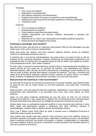 Psicologia:
 Foco na raiz do problema;
 Diagnóstico e aconselhamento;
 Sem objetivos específicos pré-determinados;
 Trabalho desenvolvido de acordo com paciente e suas especificidades;
 Realizado por pessoa que tenha formação acadêmica e a devida certificação;
 Tratamento clínico.
Coaching:
 Foco na solução do problema;
 Empoderamento do coachee;
 Possui objetivos específicos pré-determinados;
 Trabalho desenvolvido com técnicas, métodos, ferramentas e conceitos pré-
determinados;
 Realizado por um Coach, sem necessidade de formação acadêmica específica;
 Desenvolvimento da Inteligência Emocional.
Coaching ou psicologia: qual escolher?
Mas afinal de contas, qual dos dois é o ideal para cada pessoa? Não há uma abordagem que seja
melhor que a outra, pois as duas se complementam.
Essas duas áreas são valiosas, mas como possuem objetivos distintos, devem ser utilizadas
conforme a necessidade pessoal de cada um.
O coaching não é uma técnica psicoterapêutica, mas pode exercer um papel incrível na vida do
indivíduo, já que o processo empodera o coachee, melhorando seu desempenho profissional e sua
qualidade de vida. O coaching foca nos aspectos atuais da vida do cliente, como gestão de carreira,
e nas perspectivas futuras, como metas e objetivos.
Por este motivo, é possível e recomendável que a pessoa faça um acompanhamento psicológico no
mesmo período em que passa por um processo de coaching, com especialistas que tratarão
diferentes aspectos. Mas, caso ela não tenha a demanda de um psicólogo e quiser impulsionar sua
vida em todas as áreas, ela pode fazer apenas o processo de coaching. Com isso, o indivíduo será
capaz de se autoconhecer (passado, presente e futuro), resolver um quadro clínico e, ao mesmo
tempo, fortalecer a Inteligência Emocional para conquistar uma vida muito mais plena!
Qual processo de coaching é o mais recomendado?
Se você está em busca de um processo de coaching por um período de tempo, para trabalhar todas
as áreas da sua vida ao mesmo tempo ou uma área específica, você pode fazer o Coaching
Individual.
Neste processo, você será capaz de promover mudanças significativas na sua rotina que mudarão
gradualmente seus pensamentos e lhe permitirão curtir muito mais outros pilares, de forma
sistêmica.
Agora, se você quiser mudanças significativas em sua vida como um todo, em um profundo
processo de imersão de 3 dias, nossa dica é o Método CIS, um treinamento onde você terá acesso
às ferramentas ideais para desenvolver sua inteligência emocional e transformar a sua vida!
Através deste curso, os participantes adquirem equilíbrio e força emocional para melhorar a rotina
diária, obtém alto desempenho pessoal e profissional sem fazer sacrifícios, eliminam a
autossabotagem, realizam metas e objetivos através de estratégias simples.
Veja o que o Master Coach Paulo Vieira diz sobre a maneira como a Inteligência Emocional é
trabalhada nesse processo de coaching:
“Nós usamos essa divisão entre lado racional e lado emocional como uma metáfora, dando ao
hemisfério esquerdo a percepção racional, lógica, matemática e analítica do mundo, e ao hemisfério
direito a estrutura emocional, que contém as emoções, a intuição, a subjetividade e a criatividade.
Com essa metáfora, levamos os alunos a entenderem se estão pautando suas decisões apenas no
racional ou apenas no emocional”.
 