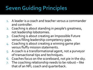 Seven Guiding PrinciplesA leader is a coach and teacher versus a commander and controller.Coaching is about standing in people’s greatness, not leadership lobotomies.Coaching is about creating an Impossible Future versus filling leadership competency gaps.Coaching is about creating a winning game plan versus fluffy mission statements.A coach is a transformational agent, not a purveyor of transactional tips and techniques.Coaches focus on the scoreboard, not pie in the sky.The coaching relationship needs to be robust – like that of an NFL coach and quarterback.