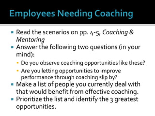 Employees Needing CoachingRead the scenarios on pp. 4-5, Coaching & MentoringAnswer the following two questions (in your mind):Do you observe coaching opportunities like these?Are you letting opportunities to improve performance through coaching slip by?Make a list of people you currently deal with that would benefit from effective coaching.Prioritize the list and identify the 3 greatest opportunities.