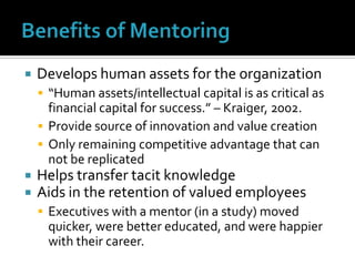 Benefits of MentoringDevelops human assets for the organization“Human assets/intellectual capital is as critical as financial capital for success.” – Kraiger, 2002.Provide source of innovation and value creationOnly remaining competitive advantage that can not be replicatedHelps transfer tacit knowledgeAids in the retention of valued employeesExecutives with a mentor (in a study) moved quicker, were better educated, and were happier with their career.