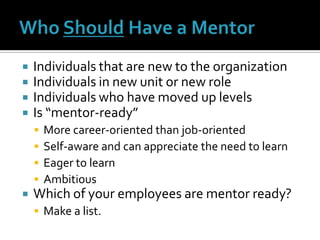 Who Should Have a MentorIndividuals that are new to the organizationIndividuals in new unit or new roleIndividuals who have moved up levelsIs “mentor-ready”More career-oriented than job-orientedSelf-aware and can appreciate the need to learnEager to learnAmbitiousWhich of your employees are mentor ready?Make a list.