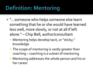 Definition: Mentoring“…someone who helps someone else learn something that he or she would have learned less well, more slowly, or not at all if left alone.” – Chip Bell, author/consultantMentoring helps develop tacit, or “sticky,” knowledgeThe scope of mentoring is vastly greater than coaching – coaching is a subset of mentoringMentoring addresses the whole person and his or her career