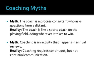 Coaching MythsMyth: The coach is a process consultant who asks questions from a distant.Reality: The coach is like a sports coach on the playing field, doing whatever it takes to win.Myth: Coaching is an activity that happens in annual reviews.Reality: Coaching requires continuous, but not continual communication.