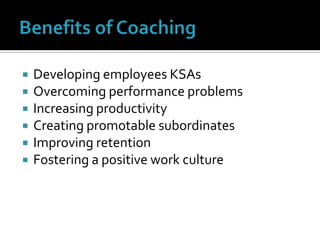 Benefits of CoachingDeveloping employees KSAsOvercoming performance problemsIncreasing productivityCreating promotable subordinatesImproving retentionFostering a positive work culture
