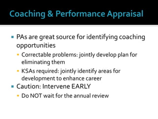 Coaching & Performance AppraisalPAs are great source for identifying coaching opportunitiesCorrectable problems: jointly develop plan for eliminating themKSAs required: jointly identify areas for development to enhance careerCaution: Intervene EARLYDo NOT wait for the annual review