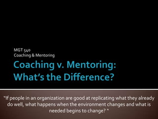 Coaching v. Mentoring:What’s the Difference? MGT 540 Coaching & Mentoring “If people in an organization are good at replicating what they already do well, what happens when the environment changes and what is needed begins to change? “ 