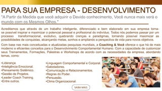 SAIBA MAIS
PARA SUA EMPRESA - DESENVOLVIMENTO
"A Partir da Medida que você adquirir o Devido conhecimento, Você nunca mais verá o
mundo com os Mesmos Olhos."
Acreditamos que através de um trabalho inteligente, diferenciado e bem elaborado em sua empresa torna-
se possível inspirar e maximizar o potencial pessoal e profissional do indivíduo. Todos nós podemos passar por um
processo transformacional, evolutivo, quebrando crenças e paradigmas, tornando possível maximizar as
possibilidades de conquistas, alcançando metas, sonhos e ampliando a perspectiva de vida para novos objetivos.
Com base nas mais conceituadas e atualizadas pesquisas mundiais, a Coaching & Você oferece o que há de mais
moderno e eficientes conceitos para o Desenvolvimento Comportamental Humano. Com a capacidade de customizar
seus Treinamentos, Formações, Palestras e Workshops de acordo com as necessidades da empresa, abordando
temas, como:
•Liderança.
•Inteligência Emocional.
•Pensamento Sistêmico.
•Gestão de Projetos.
•Leader Coach Training.
•Entre outros.
•Linguagem Comportamental e Corporal.
•Sabotadores.
•Comunicação e Relacionamentos.
•Regras do Poder.
•Persuasão.
•Clima Organizacional.
 