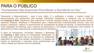 PARA O PÚBLICO
“Treinamentos São Essenciais Para Manter a Sua Mente em Dia.”
Treinamento e Desenvolvimento - essa é nova ordem. E a justificativa é simples, é preciso investir no
desenvolvimento dos profissionais para alcançar diferenciais competitivos e manter-se vivo no mercado.
Na Coaching & Você, trabalhamos para desenvolver e fornecer soluções focadas no Desenvolvimento Humano,
realizando Palestras, Workshops e Treinamentos para o Desenvolvimento Comportamental Humano. Feito com
equipes e lideranças, colabora no aprimoramento de competências de gestão de pessoas, no desenvolvimento de
novas habilidades de liderança, para a melhoria de desempenho e nas relações interpessoais, como também no
alinhamento da cultura organizacional e potencialização de resultados.
O plano de Treinamentos, Formações, Palestras e Workshops
da Coaching e Você atende às necessidades identificadas no
mercado atual, abrangendo não só as empresas ou profissionais
específicos de áreas, mas também funcionários e a aqueles que
buscam se desenvolver e conquistar novas conhecimentos que
venha a ampliar sua visão de vida e de conquistas.
 