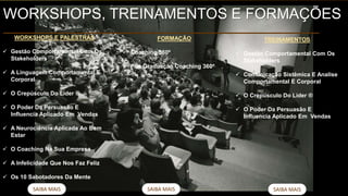 SAIBA MAIS
TREINAMENTOS
 Gestão Comportamental Com Os
Stakeholders
 Comunicação Sistêmica E Analise
Comportamental E Corporal
 O Crepúsculo Do Líder ®
 O Poder Da Persuasão E
Influencia Aplicado Em Vendas
SAIBA MAIS SAIBA MAIS
WORKSHOPS, TREINAMENTOS E FORMAÇÕES
WORKSHOPS E PALESTRAS
 Gestão Comportamental Com Os
Stakeholders
 A Linguagem Comportamental E
Corporal
 O Crepúsculo Do Líder ®
 O Poder Da Persuasão E
Influencia Aplicado Em Vendas
 A Neurociência Aplicada Ao Bem
Estar
 O Coaching Na Sua Empresa
 A Infelicidade Que Nos Faz Feliz
 Os 10 Sabotadores Da Mente
FORMAÇÃO
 Coaching 360º
 Pós Graduação Coaching 360º
 