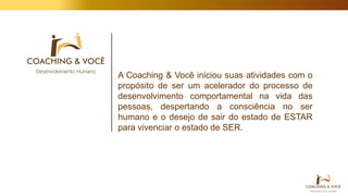 A Coaching & Você iniciou suas atividades com o
propósito de ser um acelerador do processo de
desenvolvimento comportamental na vida das
pessoas, despertando a consciência no ser
humano e o desejo de sair do estado de ESTAR
para vivenciar o estado de SER.
 