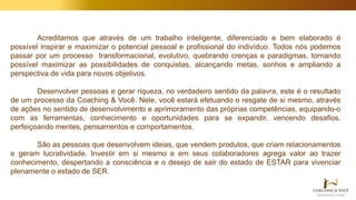Acreditamos que através de um trabalho inteligente, diferenciado e bem elaborado é
possível inspirar e maximizar o potencial pessoal e profissional do indivíduo. Todos nós podemos
passar por um processo transformacional, evolutivo, quebrando crenças e paradigmas, tornando
possível maximizar as possibilidades de conquistas, alcançando metas, sonhos e ampliando a
perspectiva de vida para novos objetivos.
Desenvolver pessoas e gerar riqueza, no verdadeiro sentido da palavra, este é o resultado
de um processo da Coaching & Você. Nele, você estará efetuando o resgate de si mesmo, através
de ações no sentido de desenvolvimento e aprimoramento das próprias competências, equipando-o
com as ferramentas, conhecimento e oportunidades para se expandir, vencendo desafios,
perfeiçoando mentes, pensamentos e comportamentos.
São as pessoas que desenvolvem ideias, que vendem produtos, que criam relacionamentos
e geram lucratividade. Investir em si mesmo e em seus colaboradores agrega valor ao trazer
conhecimento, despertando a consciência e o desejo de sair do estado de ESTAR para vivenciar
plenamente o estado de SER.
 