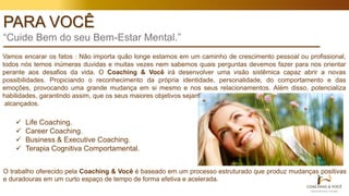 PARA VOCÊ
“Cuide Bem do seu Bem-Estar Mental.”
Vamos encarar os fatos : Não importa quão longe estamos em um caminho de crescimento pessoal ou profissional,
todos nós temos inúmeras duvidas e muitas vezes nem sabemos quais perguntas devemos fazer para nos orientar
perante aos desafios da vida. O Coaching & Você irá desenvolver uma visão sistêmica capaz abrir a novas
possibilidades. Propiciando o reconhecimento da própria identidade, personalidade, do comportamento e das
emoções, provocando uma grande mudança em si mesmo e nos seus relacionamentos. Além disso, potencializa
habilidades, garantindo assim, que os seus maiores objetivos sejam
alcançados.
 Life Coaching.
 Career Coaching.
 Business & Executive Coaching.
 Terapia Cognitiva Comportamental.
O trabalho oferecido pela Coaching & Você é baseado em um processo estruturado que produz mudanças positivas
e duradouras em um curto espaço de tempo de forma efetiva e acelerada.
 