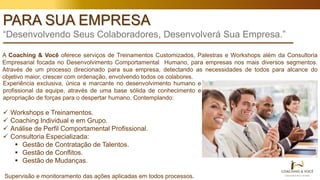 PARA SUA EMPRESA
“Desenvolvendo Seus Colaboradores, Desenvolverá Sua Empresa.”
A Coaching & Você oferece serviços de Treinamentos Customizados, Palestras e Workshops além da Consultoria
Empresarial focada no Desenvolvimento Comportamental Humano, para empresas nos mais diversos segmentos.
Através de um processo direcionado para sua empresa, detectando as necessidades de todos para alcance do
objetivo maior, crescer com ordenação, envolvendo todos os colabores.
Experiência exclusiva, única e marcante no desenvolvimento humano e
profissional da equipe, através de uma base sólida de conhecimento e
apropriação de forças para o despertar humano. Contemplando:
 Workshops e Treinamentos.
 Coaching Individual e em Grupo.
 Análise de Perfil Comportamental Profissional.
 Consultoria Especializada:
 Gestão de Contratação de Talentos.
 Gestão de Conflitos.
 Gestão de Mudanças.
Supervisão e monitoramento das ações aplicadas em todos processos.
 