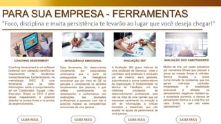 COACHING ASSESSMENT
Coaching Assessment é um software
(sistema) com validação científica de
mapeamento de tendências
comportamentais fundamentando na
metodologia DISC. É uma
ferramenta para se obter
informações sobre o comportamento
de um Colaborador, Equipe, Líder,
Executivo, Diretor ou CEO. A partir
desse mapeamento é possível
detectar os pontos fortes e os pontos
de desenvolvimento.
SAIBA MAIS
INTELIGÊNCIA EMOCIONAL
Esta ferramenta foi desenvolvida
inicialmente por especialistas
americanos que a partir de
pressupostos da inteligência
emocional que por meio do QE se
percebe e compreende os sentidos
fundamentais das pessoas, o que
reflete positivamente no
desempenho e performance nas
realizações das atividades
profissionais e pessoais com isto é
possível mapear as competências
emocionais de uma pessoa...
SAIBA MAIS
AVALIAÇÃO 360º
A Avaliação 360 graus trata-se de
uma avaliação de liderança onde o
candidato será analisado e pontuado
por ele mesmo, seus gestores,
subordinados e outros colaboradores
da organização. É fundamentado na
técnica do Feedback, um dos
melhores processos de
desenvolvimento profissional, pois
não se trata de uma opinião que vai
expressar sentimento ou emoção e
sim de informações e críticas
honestas e assertivas, que vão
auxiliar no ajuste da performance de
uma pessoa.
SAIBA MAIS
AVALIAÇÃO DOS SABOTADORES
Muitos de nós, por vezes passamos
por momentos difíceis que colocam à
prova as nossas forças e virtudes.
Somos levados a entrar
numa miríade de problemas que nos
geram mal-estar, confusão,
irritabilidade. A estabilidade
emocional é afetada, os
pensamentos negativos instalam-se,
a ansiedade aumenta, a clareza de
pensamento diminui e a vida fica um
caos. Então, o que são esses
sabotadores?
SAIBA MAIS
PARA SUA EMPRESA - FERRAMENTAS
"Foco, disciplina e muita persistência te levarão ao lugar que você deseja chegar!"
 
