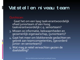 Vatstellen niveau team Quickscan: Gaat het om een laag taakverantwoordelijk ofwel juniorteam of een hoog taakverantwoordelijk c.q. seniorteam? Missen ze informatie, bekwaamheden en gezamenlijk eigenaarschap, (juniorteam)? Gaat het meer om blokkerende gedachten en gebrek aan teamcompetenties, (gevorderd junior- en seniorteam)? Wat mag je reëel verwachten gezien de doelstelling? Petro van Pelt Emoratio Coaching & Counselling & Training. 