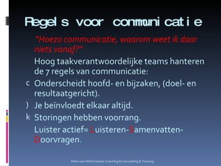 Regels voor communicatie “ Hoezo communicatie, waarom weet ik daar niets vanaf?” Hoog taakverantwoordelijke teams hanteren de 7 regels van communicatie: Onderscheidt hoofd- en bijzaken, (doel- en resultaatgericht). Je beïnvloedt elkaar altijd. Storingen hebben voorrang. Luister actief=  L uisteren- S amenvatten- D oorvragen . Petro van Pelt Emoratio Coaching & Counselling & Training. 