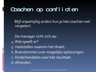 Coachen op conflicten Blijf onpartijdig anders kun je het coachen wel vergeten! De manager richt zich op: Wat speelt er? Vaststellen waarom het draait. Brainstormen over mogelijke oplossingen. Onderhandelen over het resultaat. Afronden. Petro van Pelt Emoratio Coaching & Counselling & Training. 