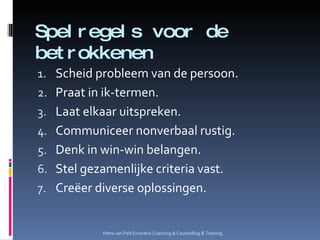 Spelregels voor de betrokkenen Scheid probleem van de persoon. Praat in ik-termen. Laat elkaar uitspreken. Communiceer nonverbaal rustig. Denk in win-win belangen. Stel gezamenlijke criteria vast. Creëer diverse oplossingen. Petro van Pelt Emoratio Coaching & Counselling & Training. 