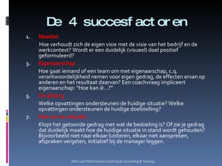 De 4 succesfactoren Meetlat Hoe verhoudt zich de eigen visie met de visie van het bedrijf en de werkcontext? Wordt er een duidelijk (visueel) doel positief geformuleerd? Eigenaarschap Hoe gaat iemand of een team om met eigenaarschap, c.q. verantwoordelijkheid nemen voor eigen gedrag, de effecten ervan op anderen en het resultaat daarvan? Een coachvraag impliceert eigenaarschap: “Hoe kan  ik …?” De ijsberg Welke opvattingen ondersteunen de huidige situatie? Welke opvattingen ondersteunen de huidige doelstelling? Hier-en-nu-situatie Klopt het getoonde gedrag met wat de bedoeling is? Of zie je gedrag dat duidelijk maakt hoe de huidige situatie in stand wordt gehouden? Bijvoorbeeld niet naar elkaar luisteren, elkaar niet aanspreken, afspraken vergeten, initiatief bij de manager leggen. Petro van Pelt Emoratio Coaching & Counselling & Training. 