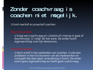 Zonder coachvraag is coachen niet mogelijk. U kunt reactief en proactief coachen: Reactief coachen U krijgt een coachvraag en u beslist of u hierop in gaat of doorverwijst. U ‘volgt’ als het ware. De ander toont eigenaarschap voor zijn leerproces. Proactief coachen - U bent actief in het aanbieden van coachen. U ziet een probleem in het functioneren van de medewerker en voorspelt dat daar geen verandering in komt. De ander toont geen eigenaarschap en heeft geen coachvraag. Petro van Pelt Emoratio Coaching & Counselling & Training. 
