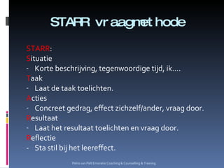STARR vraagmethode STARR :  S ituatie Korte beschrijving, tegenwoordige tijd, ik…. T aak Laat de taak toelichten. A cties Concreet gedrag, effect zichzelf/ander, vraag door. R esultaat Laat het resultaat toelichten en vraag door. R eflectie - Sta stil bij het leereffect. Petro van Pelt Emoratio Coaching & Counselling & Training. 