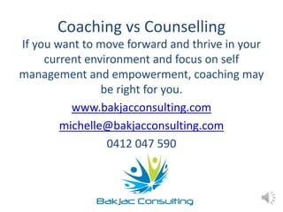 Coaching vs Counselling
If you want to move forward and thrive in your
current environment and focus on self
management and empowerment, coaching may
be right for you.
www.bakjacconsulting.com
michelle@bakjacconsulting.com
0412 047 590
 