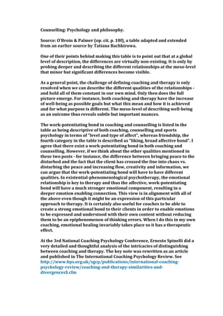 Counselling: Psychology and philosophy.
Source: O'Broin & Palmer (op. cit. p. 18f), a table adapted and extended
from an earlier source by Tatiana Bachkirowa.
One of their points behind making this table is to point out that at a global
level of description, the differences are virtually non-existing. It is only by
probing deeper and describing the different relationships at the meso-level
that minor but significant differences become visible.
As a general point, the challenge of defining coaching and therapy is only
resolved when we can describe the different qualities of the relationships -
and hold all of them constant in our own mind. Only then does the full
picture emerge. For instance, both coaching and therapy have the increase
of well-being as possible goals but what this mean and how it is achieved
and for what purpose is different. The meso-level of describing well-being
as an outcome thus reveals subtle but important nuances.
The work-potentiating bond in coaching and counselling is listed in the
table as being descriptive of both coaching, counselling and sports
psychology in terms of "level and type of affect", whereas friendship, the
fourth category in the table is described as "liking, broad affective bond". I
agree that there exist a work-potentiating bond in both coaching and
counselling. However, if we think about the other qualities mentioned in
these two posts - for instance, the difference between bringing peace to the
disturbed and the fact that the client has crossed the line into chaos vs.
disturbing the peace and increasing flow, creativity and information, we
can argue that the work-potentiating bond will have to have different
qualities. In existential-phenomenological psychotherapy, the emotional
relationship is key to therapy and thus the affective, work-potentiating
bond will have a much stronger emotional component, resulting in a
deeper emotion enabling connection. This view is in alignment with all of
the above even though it might be an expression of this particular
approach to therapy. It is certainly also useful for coaches to be able to
create a strong emotional bond to their clients in order to enable emotions
to be expressed and understood with their own content without reducing
them to be an epiphenomenon of thinking errors. When I do this in my own
coaching, emotional healing invariably takes place so it has a therapeutic
effect.
At the 3rd National Coaching Psychology Conference, Ernesto Spinelli did a
very detailed and thoughtful analysis of the intricacies of distinguishing
between coaching and therapy. The key note was rewritten as an article
and published in The International Coaching Psychology Review. See
http://www.bps.org.uk/sgcp/publications/international-coaching-
psychology-review/coaching-and-therapy-similarities-and-
divergences$.cfm
 