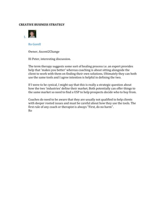 CREATIVE BUSINESS STRATEGY
1.
Ro Gorell
Owner, Ascent2Change
Hi Peter, interesting discussion.
The term therapy suggests some sort of healing process i.e. an expert provides
help that 'makes you better' whereas coaching is about sitting alongside the
client to work with them on finding their own solutions. Ultimately they can both
use the same tools and I agree intention is helpful in defining the two.
If I were to be cynical, I might say that this is really a strategic question about
how the two 'industries' define their market. Both potentially can offer things to
the same market so need to find a USP to help prospects decide who to buy from.
Coaches do need to be aware that they are usually not qualified to help clients
with deeper rooted issues and must be careful about how they use the tools. The
first rule of any coach or therapist is always "First, do no harm".
Ro
 