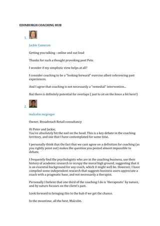 EDINBURGH COACHING HUB
1.
Jackie Cameron
Getting you talking - online and out loud
Thanks for such a thought provoking post Pete.
I wonder if my simplistic view helps at all?
I consider coaching to be a "looking forward" exercise albeit referencing past
experiences.
And I agree that coaching is not necessarily a "remedial" intervention...
But there is definitely potential for overlaps ( just to sit on the fence a bit here!)
2.
malcolm mcgregor
Owner, Broadreach Retail consultancy
Hi Peter and Jackie,
You've absolutely hit the nail on the head. This is a key debate in the coaching
territory, and one that I have contemplated for some time.
I personally think that the fact that we cant agree on a definition for coaching (as
you rightly point out) makes the question you posted almost impossible to
debate.
I frequently find the psychologists who are in the coaching business, use their
history of academic research to occupy the moral high ground, suggesting that it
is an essential background for any coach, which it might well be. However, I have
compiled some independent research that suggests business users appreciate a
coach with a pragmatic base, and not necessarily a therapist.
Personally I believe that one third of the coaching I do is 'therapeutic' by nature,
and by nature focuses on the client's past.
Look forward to bringing this to the hub if we get the chance.
In the meantime, all the best, Malcolm.
 