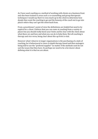 As I have used coaching as a method of working with clients on a business front
and also been trained in areas such a co-counselling and group therapeutic
techniques I would say that it is very much up to the client to determine how
deeply they want the coaching to go and the honesty of the coach not to go into
places where they can't get the client back from.
From a practitioner's point of view the definitiions are helpful but need to be
explicit for a client. I believe that you can come at coaching from a variety of
places but you should really know your limits and be clear with the client about
what these are and how and what you can do to help them. Not all coaching is
therapy and vice versa, being clear about this up front is vital.
However what I observe in larger organisations is the purchasing of a style of
coaching, be it behavioural or more in depth therapy based and then managers
being told to use the "prefered supplier" no matter if the methods used do not
suit the issues that they have. So perhaps we need to be a lot clearer about
defining what it is that we are about.
 