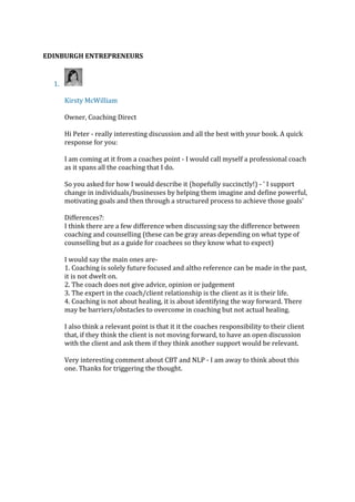 EDINBURGH ENTREPRENEURS
1.
Kirsty McWilliam
Owner, Coaching Direct
Hi Peter - really interesting discussion and all the best with your book. A quick
response for you:
I am coming at it from a coaches point - I would call myself a professional coach
as it spans all the coaching that I do.
So you asked for how I would describe it (hopefully succinctly!) - ' I support
change in individuals/businesses by helping them imagine and define powerful,
motivating goals and then through a structured process to achieve those goals'
Differences?:
I think there are a few difference when discussing say the difference between
coaching and counselling (these can be gray areas depending on what type of
counselling but as a guide for coachees so they know what to expect)
I would say the main ones are-
1. Coaching is solely future focused and altho reference can be made in the past,
it is not dwelt on.
2. The coach does not give advice, opinion or judgement
3. The expert in the coach/client relationship is the client as it is their life.
4. Coaching is not about healing, it is about identifying the way forward. There
may be barriers/obstacles to overcome in coaching but not actual healing.
I also think a relevant point is that it it the coaches responsibility to their client
that, if they think the client is not moving forward, to have an open discussion
with the client and ask them if they think another support would be relevant.
Very interesting comment about CBT and NLP - I am away to think about this
one. Thanks for triggering the thought.
 