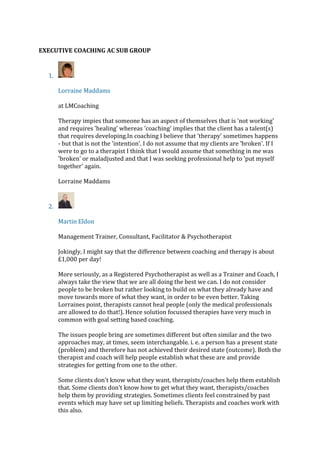 EXECUTIVE COACHING AC SUB GROUP
1.
Lorraine Maddams
at LMCoaching
Therapy impies that someone has an aspect of themselves that is 'not working'
and requires 'healing' whereas 'coaching' implies that the client has a talent(s)
that requires developing.In coaching I believe that 'therapy' sometimes happens
- but that is not the 'intention'. I do not assume that my clients are 'broken'. If I
were to go to a therapist I think that I would assume that something in me was
'broken' or maladjusted and that I was seeking professional help to 'put myself
together' again.
Lorraine Maddams
2.
Martin Eldon
Management Trainer, Consultant, Facilitator & Psychotherapist
Jokingly, I might say that the difference between coaching and therapy is about
£1,000 per day!
More seriously, as a Registered Psychotherapist as well as a Trainer and Coach, I
always take the view that we are all doing the best we can. I do not consider
people to be broken but rather looking to build on what they already have and
move towards more of what they want, in order to be even better. Taking
Lorraines point, therapists cannot heal people (only the medical professionals
are allowed to do that!). Hence solution focussed therapies have very much in
common with goal setting based coaching.
The issues people bring are sometimes different but often similar and the two
approaches may, at times, seem interchangable. i. e. a person has a present state
(problem) and therefore has not achieved their desired state (outcome). Both the
therapist and coach will help people establish what these are and provide
strategies for getting from one to the other.
Some clients don't know what they want, therapists/coaches help them establish
that. Some clients don't know how to get what they want, therapists/coaches
help them by providing strategies. Sometimes clients feel constrained by past
events which may have set up limiting beliefs. Therapists and coaches work with
this also.
 