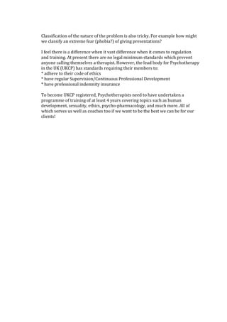 Classification of the nature of the problem is also tricky. For example how might
we classify an extreme fear (phobia?) of giving presentations?
I feel there is a difference when it vast difference when it comes to regulation
and training. At present there are no legal minimum standards which prevent
anyone calling themselves a therapist. However, the lead body for Psychotherapy
in the UK (UKCP) has standards requiring their members to:
* adhere to their code of ethics
* have regular Supervision/Continuous Professional Development
* have professional indemnity insurance
To become UKCP registered, Psychotherapists need to have undertaken a
programme of training of at least 4 years covering topics such as human
development, sexuality, ethics, psycho-pharmacology, and much more. All of
which serves us well as coaches too if we want to be the best we can be for our
clients!
 