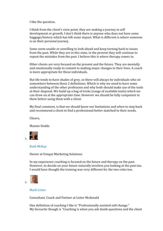 I like the question.
I think from the client's view point, they are making a journey in self
development or growth. I don't think there is anyone who does not have some
baggage/history which has left some impact. What is different is where someone
is on their personal journey.
Some seem unable or unwilling to look ahead and keep turning back to issues
from the past. While they are in this state, in the present they will continue to
repeat the mistakes from the past. I believe this is where therapy comes in.
Other clients are very focused on the present and the future. They are mentally
and emotionally ready to commit to making major changes in their lives. A coach
is more appropriate for these individuals.
But life tends to have shades of grey, so there will always be individuals who sit
somewhere between these 2 definitions. Which is why we need to have some
understanding of the other profession and why both should make use of the tools
at their disposal. We build up a bag of tricks (range of available tools) which we
can draw on at the appropriate time. However we should be fully competent in
them before using them with a client.
My final comment, is that we should know our limitations and when to step back
and recommend a client to find a professional better matched to their needs.
Cheers,
Maxine Dodds
3.
Ruth McKay
Owner at Unique Marketing Solutions
In my experience coaching is focused on the future and therapy on the past.
However, to decide on your future naturally involves you looking at the past too.
I would have thought the training was very different for the two roles too.
4.
Mark Lister
Consultant, Coach and Partner at Lister Mcdonald
One definition of coaching I like is "Professionally assisted self-change."
My favourite though is "Coaching is when you ask dumb questions and the client
 