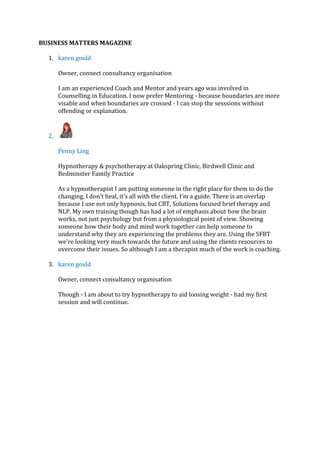 BUSINESS MATTERS MAGAZINE
1. karen gould
Owner, connect consultancy organisation
I am an experienced Coach and Mentor and years ago was involved in
Counselling in Education. I now prefer Mentoring - because boundaries are more
visable and when boundaries are crossed - I can stop the sesssions without
offending or explanation.
2.
Penny Ling
Hypnotherapy & psychotherapy at Oakspring Clinic, Birdwell Clinic and
Bedminster Family Practice
As a hypnotherapist I am putting someone in the right place for them to do the
changing, I don't heal, it's all with the client. I'm a guide. There is an overlap
because I use not only hypnosis, but CBT, Solutions focused brief therapy and
NLP. My own training though has had a lot of emphasis about how the brain
works, not just psychology but from a physiological point of view. Showing
someone how their body and mind work together can help someone to
understand why they are experiencing the problems they are. Using the SFBT
we're looking very much towards the future and using the clients resources to
overcome their issues. So although I am a therapist much of the work is coaching.
3. karen gould
Owner, connect consultancy organisation
Though - I am about to try hypnotherapy to aid loosing weight - had my first
session and will continue.
 