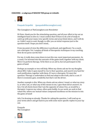 COACHING - a subgroup of WACCM TOO group on LinkedIn
1.
Pasquale Scopelliti (pasquale@theconsigliori.com)
The Consigliori at TheConsigliori.com Newsletter
Hi Peter, thank you for the stimulating question, and all your effort to lay out an
intelligent basis to dive in. I must confess that I'll have to do a bit of study to
catch up with your many very specific terms and areas listed above, and I will do
so. I didn't want to wait, though, to offer you an initial response just to the
question itself. I hope you don't mind...
From my point of view the difference is profound, and significant. I'm a coach,
not a therapist. Yet, I employ all kinds of therapeutic techniques in my coaching.
How do we parse out the line?
For me, it really does come down to just this one, most important parameter. As
a coach, I'm invested into the outcome of the game itself, together with my client.
Were I to perform therapy, I'd be there as an aid to, but not participant in the
game at hand.
Perhaps an example or two will help. When my clients ask me for my thoughts
about ROI, I take it upon myself to rise to their question, and search very hard for
such justification, together with them. If I were a therapist, I'd reject the
question. Therapy is undertaken to find and adapt to the truth, and is a cost. If
there is economic gain, wonderful, but that's not the driver.
Another example is this. When my clients ask me where I stand, or what my story
is, or who I am, or what any of this means to me, I give them direct answers. In
fact, I let all clients know that I am the opposite of values free, as would be a
therapist. I express my values, often quite boldly. In our work, we seek to find
values fits, where our mutual values compound excellence on the mission to win
the game at hand!
Ach, I'm droning on already. Thanks for asking the question. I will read up on
your terms above and get back to you with some more specific replies to your lay
out.
Pasquale
The Consigliori
2.
John W. Countz [LION - Top Linked]
 