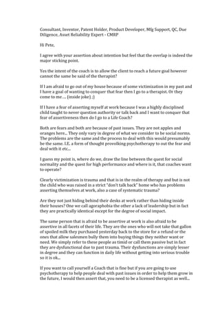 Consultant, Inventor, Patent Holder, Product Developer, Mfg Support, QC, Due
Diligence, Asset Reliability Expert - CMRP
Hi Pete,
I agree with your assertion about intention but feel that the overlap is indeed the
major sticking point.
Yes the intent of the coach is to allow the client to reach a future goal however
cannot the same be said of the therapist?
If I am afraid to go out of my house because of some victimization in my past and
I have a goal of wanting to conquer that fear then I go to a therapist. Or they
come to me…. (inside joke) ;)
If I have a fear of asserting myself at work because I was a highly disciplined
child taught to never question authority or talk back and I want to conquer that
fear of assertiveness then do I go to a Life Coach?
Both are fears and both are because of past issues. They are not apples and
oranges here... They only vary in degree of what we consider to be social norms.
The problems are the same and the process to deal with this would presumably
be the same. I.E. a form of thought provolking psychotherapy to out the fear and
deal with it etc...
I guess my point is, where do we, draw the line between the quest for social
normality and the quest for high performance and where is it, that coaches want
to operate?
Clearly victimization is trauma and that is in the realm of therapy and but is not
the child who was raised in a strict “don't talk back” home who has problems
asserting themselves at work, also a case of systematic trauma?
Are they not just hiding behind their desks at work rather than hiding inside
their houses? One we call agoraphobia the other a lack of leadership but in fact
they are practically identical except for the degree of social impact.
The same person that is afraid to be assertive at work is also afraid to be
assertive in all facets of their life. They are the ones who will not take that gallon
of spoiled milk they purchased yesterday back to the store for a refund or the
ones that allow salesmen bully them into buying things they neither want or
need. We simply refer to these people as timid or call them passive but in fact
they are dysfunctional due to past trauma. Their dysfunctions are simply lesser
in degree and they can function in daily life without getting into serious trouble
so it is ok...
If you want to call yourself a Coach that is fine but if you are going to use
psychotherapy to help people deal with past issues in order to help them grow in
the future, I would then assert that, you need to be a licensed therapist as well...
 