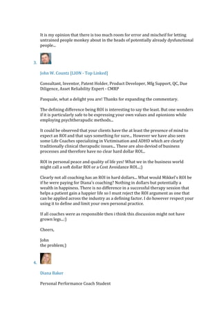 It is my opinion that there is too much room for error and mischeif for letting
untrained people monkey about in the heads of potentially already dysfunctional
people...
3.
John W. Countz [LION - Top Linked]
Consultant, Inventor, Patent Holder, Product Developer, Mfg Support, QC, Due
Diligence, Asset Reliability Expert - CMRP
Pasquale, what a delight you are! Thanks for expanding the commentary.
The defining difference being ROI is interesting to say the least. But one wonders
if it is particularly safe to be expressing your own values and opionions while
employing psychtherapudic methods...
It could be observed that your clients have the at least the presence of mind to
expect an ROI and that says something for sure... However we have also seen
some Life Coaches specializing in Victimisation and ADHD which are clearly
traditionally clinical therapudic issues... These are also deviod of business
processes and therefore have no clear hard dollar ROI...
ROI in personal peace and quality of life yes! What we in the business world
might call a soft dollar ROI or a Cost Avoidance ROI...;)
Clearly not all coaching has an ROI in hard dollars... What would Mikkel's ROI be
if he were paying for Diana's coaching? Nothing in dollars but potentially a
wealth in happiness. There is no difference in a successful therapy session that
helps a patient gain a happier life so I must reject the ROI argument as one that
can be applied across the industry as a defining factor. I do however respect your
using it to define and limit your own personal practice.
If all coaches were as responsible then i think this discussion might not have
grown legs...:)
Cheers,
John
the problem;)
4.
Diana Baker
Personal Performance Coach Student
 