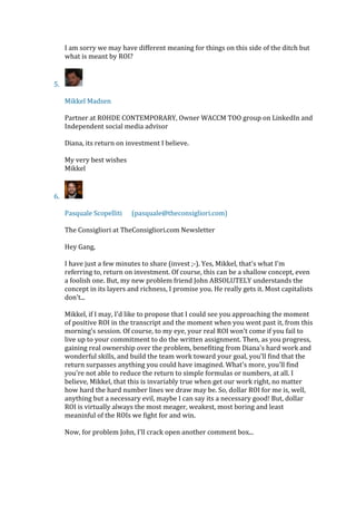 I am sorry we may have different meaning for things on this side of the ditch but
what is meant by ROI?
5.
Mikkel Madsen
Partner at ROHDE CONTEMPORARY, Owner WACCM TOO group on LinkedIn and
Independent social media advisor
Diana, its return on investment I believe.
My very best wishes
Mikkel
6.
Pasquale Scopelliti (pasquale@theconsigliori.com)
The Consigliori at TheConsigliori.com Newsletter
Hey Gang,
I have just a few minutes to share (invest ;-). Yes, Mikkel, that's what I'm
referring to, return on investment. Of course, this can be a shallow concept, even
a foolish one. But, my new problem friend John ABSOLUTELY understands the
concept in its layers and richness, I promise you. He really gets it. Most capitalists
don't...
Mikkel, if I may, I'd like to propose that I could see you approaching the moment
of positive ROI in the transcript and the moment when you went past it, from this
morning's session. Of course, to my eye, your real ROI won't come if you fail to
live up to your commitment to do the written assignment. Then, as you progress,
gaining real ownership over the problem, benefiting from Diana's hard work and
wonderful skills, and build the team work toward your goal, you'll find that the
return surpasses anything you could have imagined. What's more, you'll find
you're not able to reduce the return to simple formulas or numbers, at all. I
believe, Mikkel, that this is invariably true when get our work right, no matter
how hard the hard number lines we draw may be. So, dollar ROI for me is, well,
anything but a necessary evil, maybe I can say its a necessary good! But, dollar
ROI is virtually always the most meager, weakest, most boring and least
meaninful of the ROIs we fight for and win.
Now, for problem John, I'll crack open another comment box...
 