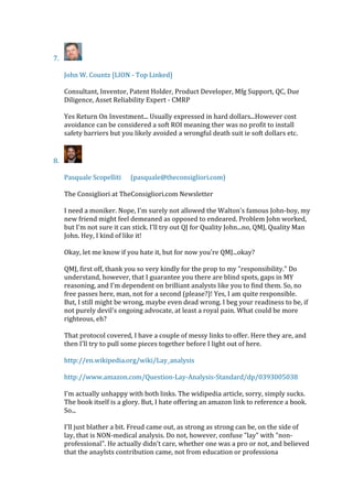 7.
John W. Countz [LION - Top Linked]
Consultant, Inventor, Patent Holder, Product Developer, Mfg Support, QC, Due
Diligence, Asset Reliability Expert - CMRP
Yes Return On Investment... Usually expressed in hard dollars...However cost
avoidance can be considered a soft ROI meaning ther was no profit to install
safety barriers but you likely avoided a wrongful death suit ie soft dollars etc.
8.
Pasquale Scopelliti (pasquale@theconsigliori.com)
The Consigliori at TheConsigliori.com Newsletter
I need a moniker. Nope, I'm surely not allowed the Walton's famous John-boy, my
new friend might feel demeaned as opposed to endeared. Problem John worked,
but I'm not sure it can stick. I'll try out QJ for Quality John...no, QMJ, Quality Man
John. Hey, I kind of like it!
Okay, let me know if you hate it, but for now you're QMJ...okay?
QMJ, first off, thank you so very kindly for the prop to my "responsibility." Do
understand, however, that I guarantee you there are blind spots, gaps in MY
reasoning, and I'm dependent on brilliant analysts like you to find them. So, no
free passes here, man, not for a second (please?)! Yes, I am quite responsible.
But, I still might be wrong, maybe even dead wrong. I beg your readiness to be, if
not purely devil's ongoing advocate, at least a royal pain. What could be more
righteous, eh?
That protocol covered, I have a couple of messy links to offer. Here they are, and
then I'll try to pull some pieces together before I light out of here.
http://en.wikipedia.org/wiki/Lay_analysis
http://www.amazon.com/Question-Lay-Analysis-Standard/dp/0393005038
I'm actually unhappy with both links. The widipedia article, sorry, simply sucks.
The book itself is a glory. But, I hate offering an amazon link to reference a book.
So...
I'll just blather a bit. Freud came out, as strong as strong can be, on the side of
lay, that is NON-medical analysis. Do not, however, confuse "lay" with "non-
professional". He actually didn't care, whether one was a pro or not, and believed
that the anaylsts contribution came, not from education or professiona
 